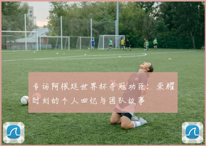 专访阿根廷世界杯夺冠功臣：荣耀时刻的个人回忆与团队故事