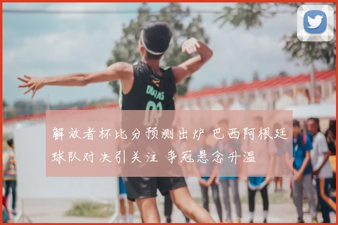 解放者杯比分预测出炉 巴西阿根廷球队对决引关注 争冠悬念升温