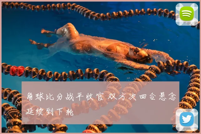 角球比分战平收官 双方次回合悬念延续到下轮