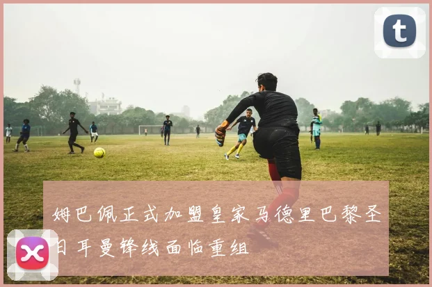 姆巴佩正式加盟皇家马德里巴黎圣日耳曼锋线面临重组