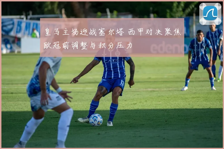 皇马主场迎战塞尔塔 西甲对决聚焦欧冠前调整与积分压力