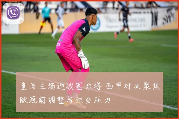 皇马主场迎战塞尔塔 西甲对决聚焦欧冠前调整与积分压力