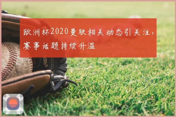 欧洲杯2020曼联相关动态引关注,赛事话题持续升温