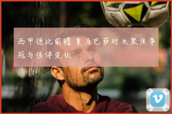 西甲德比前瞻 皇马巴萨对决聚焦争冠与伤停变化