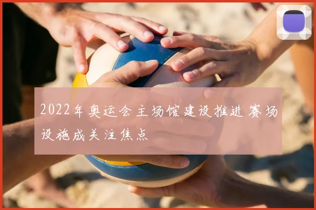 2022年奥运会主场馆建设推进 赛场设施成关注焦点