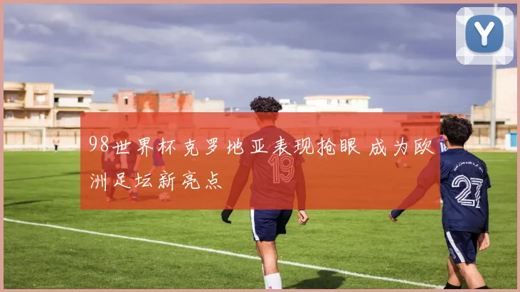 98世界杯克罗地亚表现抢眼 成为欧洲足坛新亮点