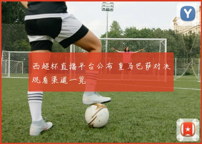 西超杯直播平台公布 皇马巴萨对决观看渠道一览
