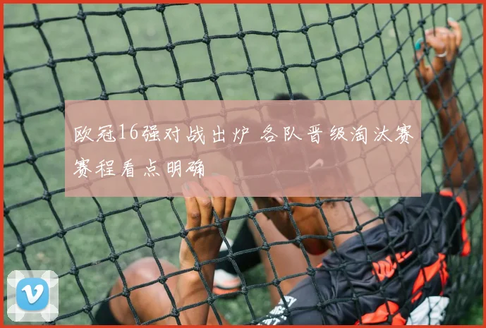 欧冠16强对战出炉 各队晋级淘汰赛赛程看点明确
