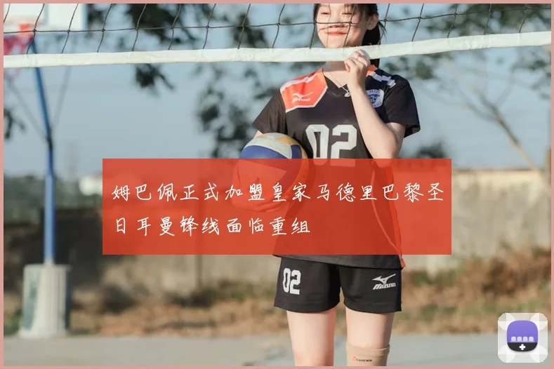 姆巴佩正式加盟皇家马德里巴黎圣日耳曼锋线面临重组
