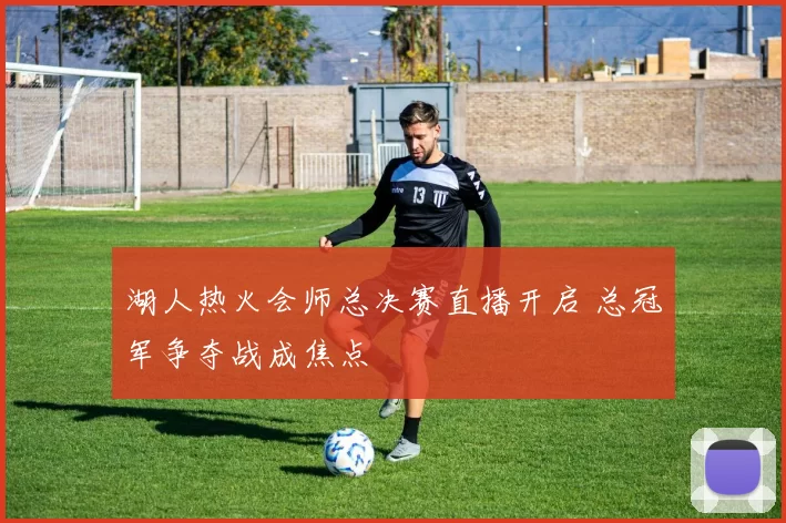 湖人热火会师总决赛直播开启 总冠军争夺战成焦点