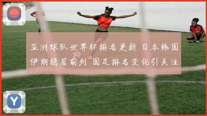 亚洲球队世界杯排名更新 日本韩国伊朗稳居前列 国足排名变化引关注