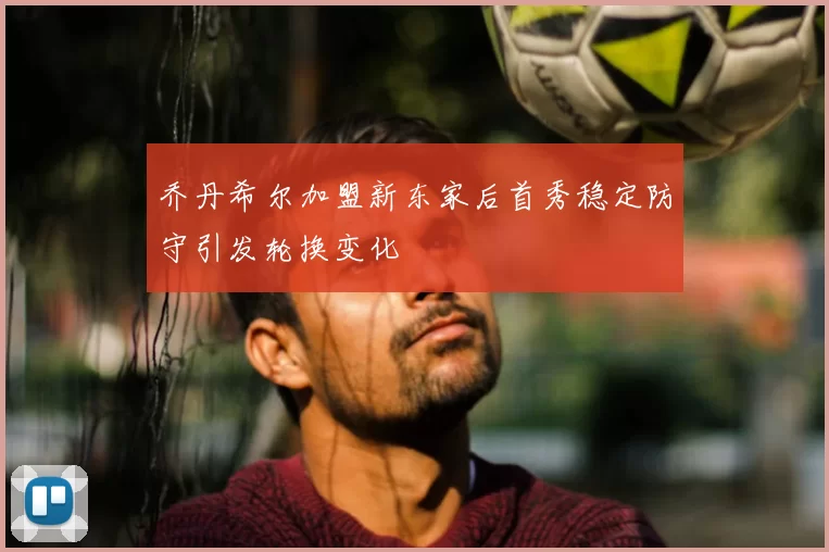 乔丹希尔加盟新东家后首秀稳定防守引发轮换变化