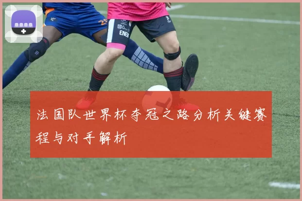 法国队世界杯夺冠之路分析关键赛程与对手解析