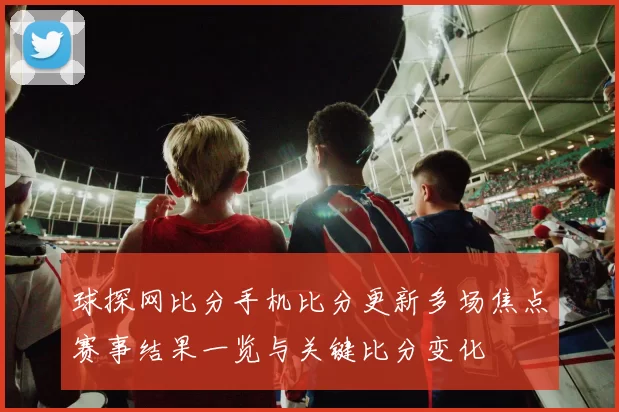 球探网比分手机比分更新多场焦点赛事结果一览与关键比分变化