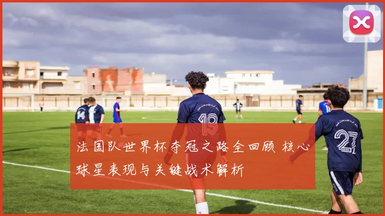 法国队世界杯夺冠之路全回顾 核心球星表现与关键战术解析