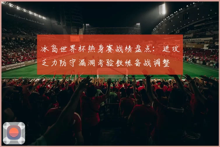 冰岛世界杯热身赛战绩盘点：进攻乏力防守漏洞考验教练备战调整