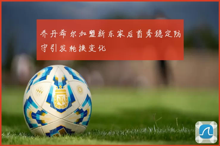 乔丹希尔加盟新东家后首秀稳定防守引发轮换变化