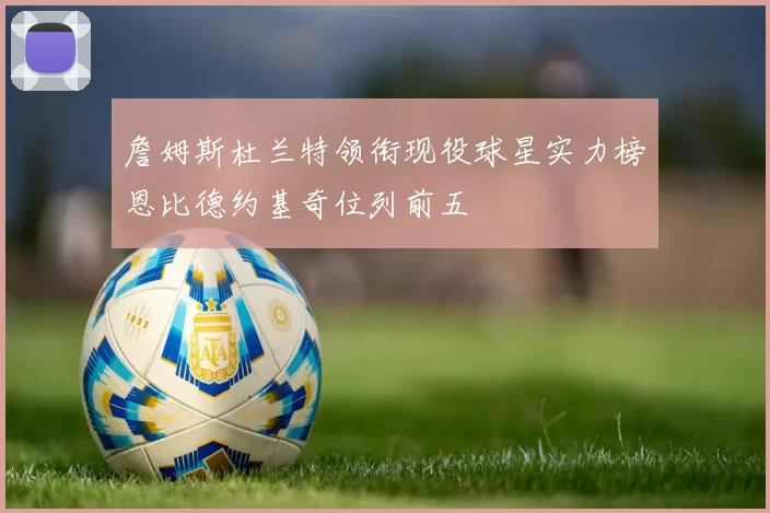 詹姆斯杜兰特领衔现役球星实力榜恩比德约基奇位列前五