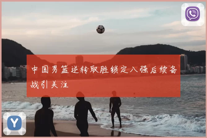 中国男篮逆转取胜锁定八强后续备战引关注