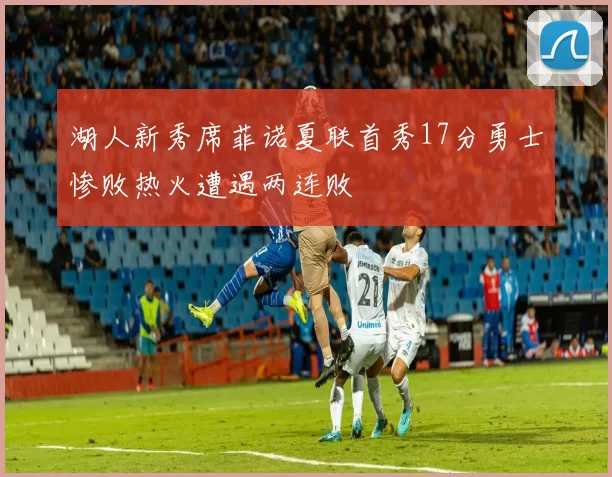 湖人新秀席菲诺夏联首秀17分勇士惨败热火遭遇两连败