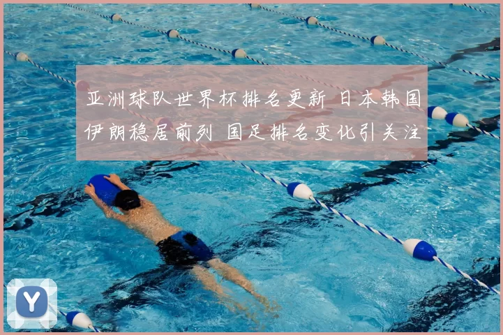 亚洲球队世界杯排名更新 日本韩国伊朗稳居前列 国足排名变化引关注