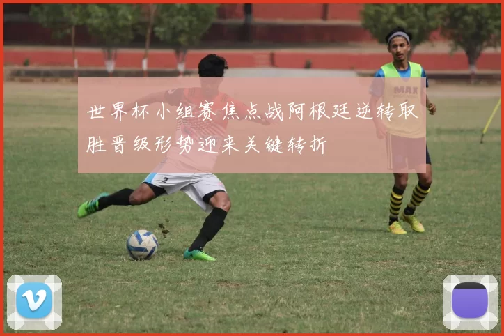 世界杯小组赛焦点战阿根廷逆转取胜晋级形势迎来关键转折