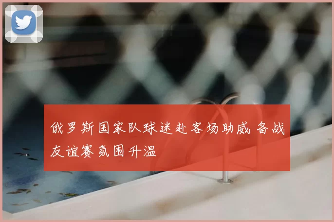 俄罗斯国家队球迷赴客场助威 备战友谊赛氛围升温