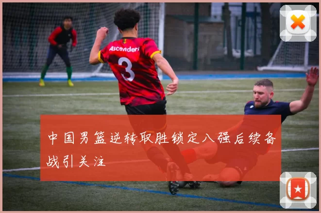 中国男篮逆转取胜锁定八强后续备战引关注