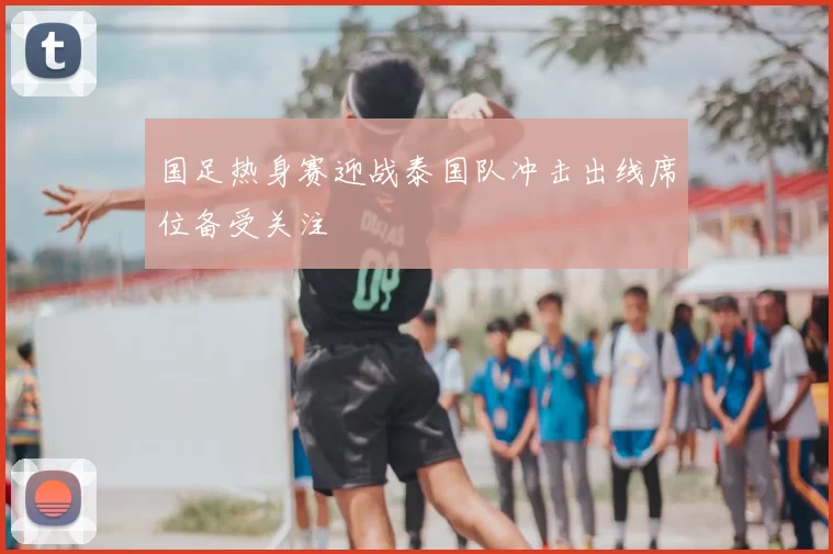 国足热身赛迎战泰国队冲击出线席位备受关注