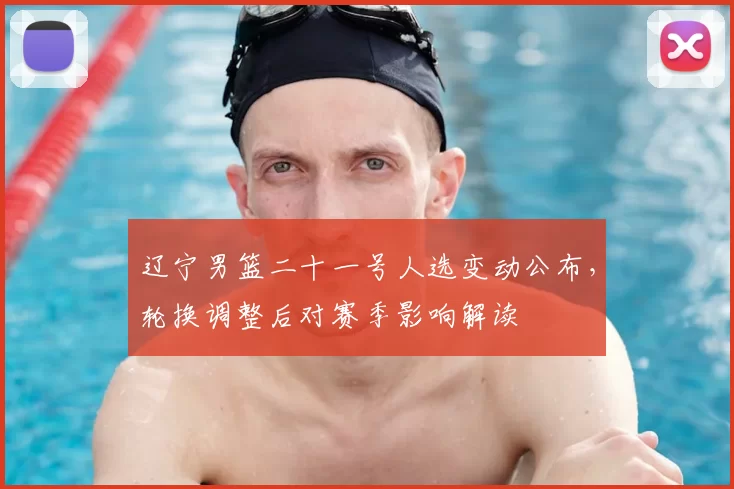 辽宁男篮二十一号人选变动公布，轮换调整后对赛季影响解读