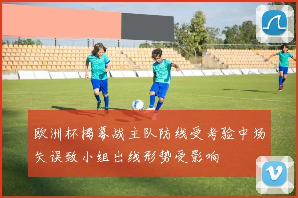 欧洲杯揭幕战主队防线受考验中场失误致小组出线形势受影响