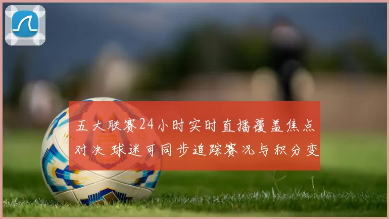 五大联赛24小时实时直播覆盖焦点对决 球迷可同步追踪赛况与积分变化