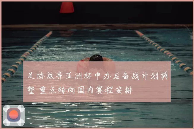 足协放弃亚洲杯申办后备战计划调整 重点转向国内赛程安排