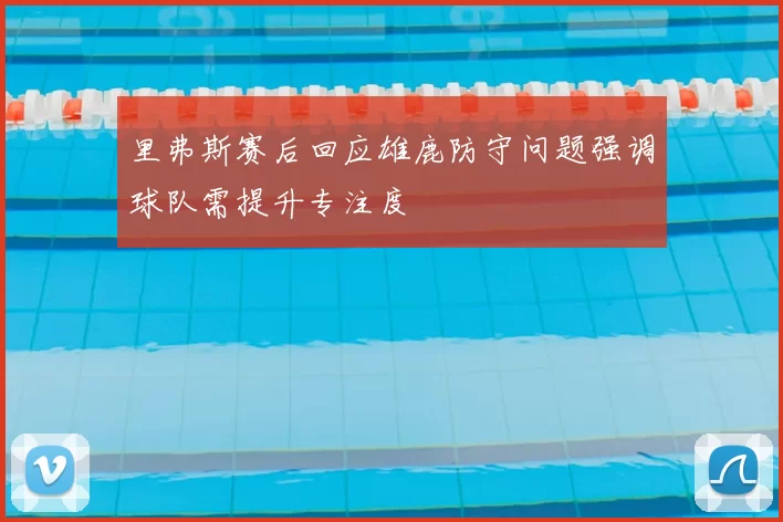 里弗斯赛后回应雄鹿防守问题强调球队需提升专注度