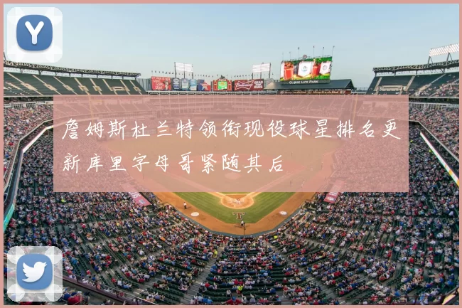 詹姆斯杜兰特领衔现役球星排名更新库里字母哥紧随其后