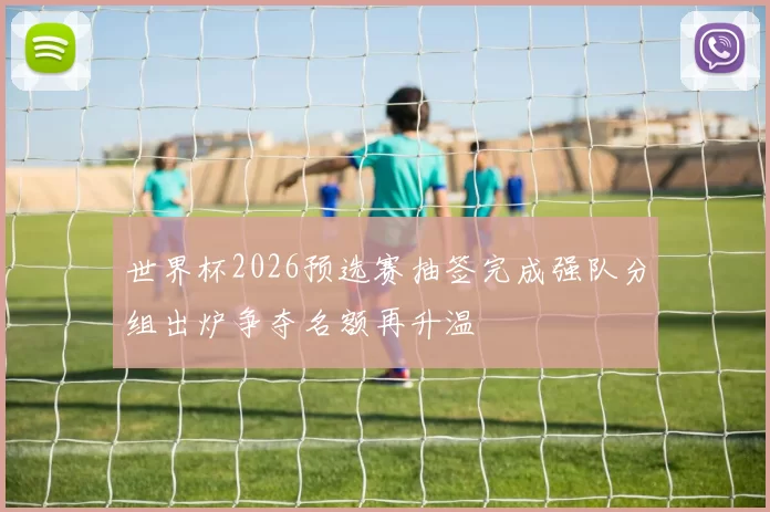 世界杯2026预选赛抽签完成强队分组出炉争夺名额再升温
