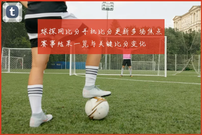 球探网比分手机比分更新多场焦点赛事结果一览与关键比分变化