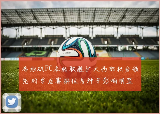洛杉矶FC本轮取胜扩大西部积分领先 对季后赛排位与种子影响明显