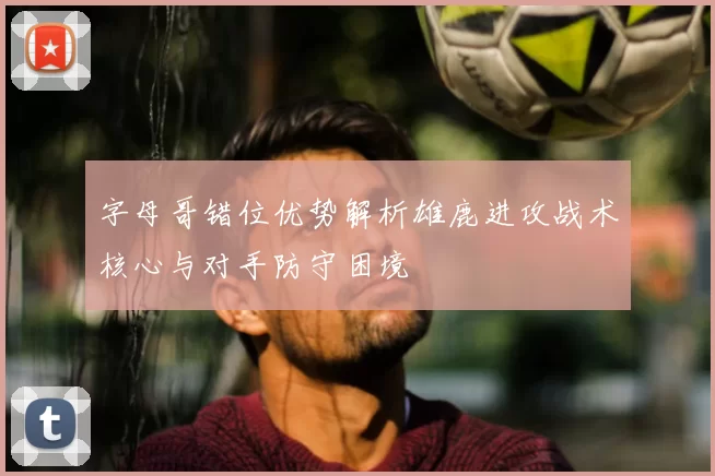 字母哥错位优势解析雄鹿进攻战术核心与对手防守困境