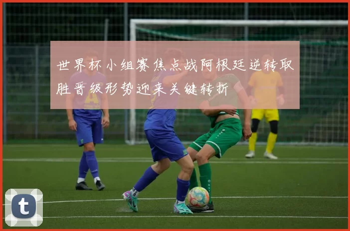 世界杯小组赛焦点战阿根廷逆转取胜晋级形势迎来关键转折