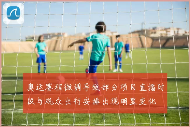 奥运赛程微调导致部分项目直播时段与观众出行安排出现明显变化