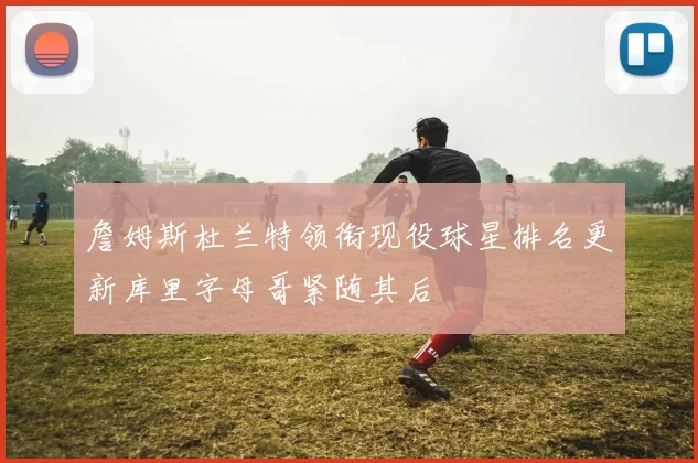 詹姆斯杜兰特领衔现役球星排名更新库里字母哥紧随其后