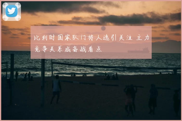 比利时国家队门将人选引关注 主力竞争关系成备战看点