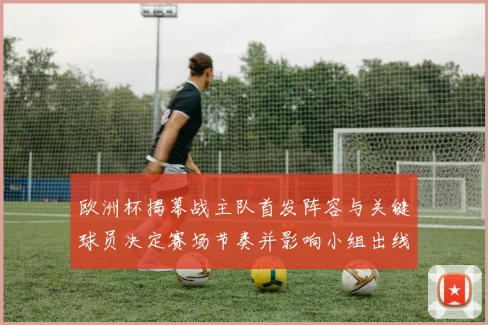 欧洲杯揭幕战主队首发阵容与关键球员决定赛场节奏并影响小组出线形势