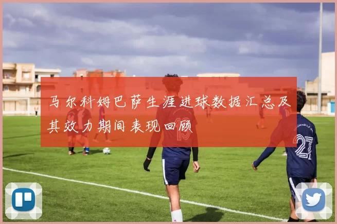 马尔科姆巴萨生涯进球数据汇总及其效力期间表现回顾