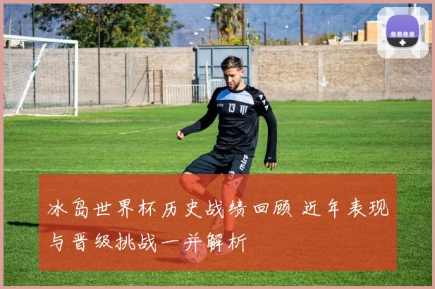 冰岛世界杯历史战绩回顾 近年表现与晋级挑战一并解析