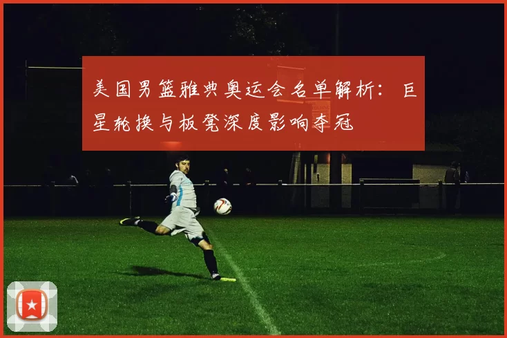 美国男篮雅典奥运会名单解析:巨星轮换与板凳深度影响夺冠