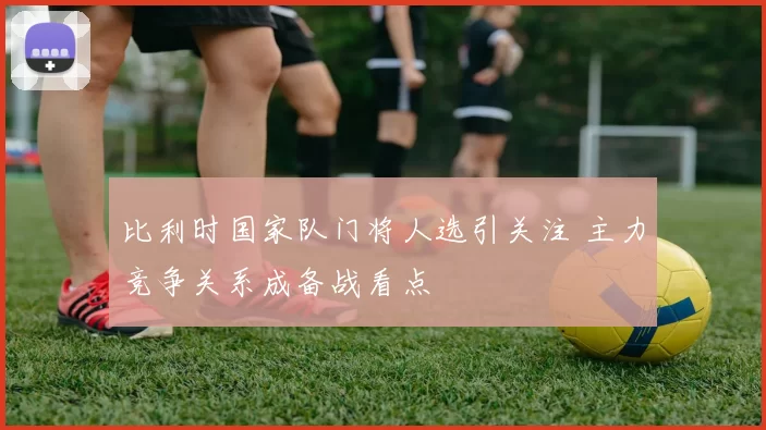 比利时国家队门将人选引关注 主力竞争关系成备战看点