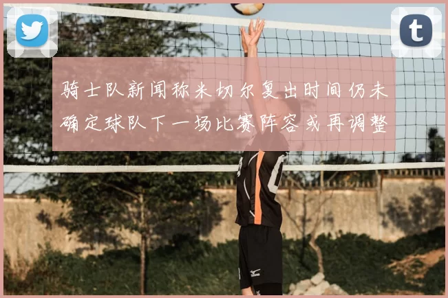 骑士队新闻称米切尔复出时间仍未确定球队下一场比赛阵容或再调整