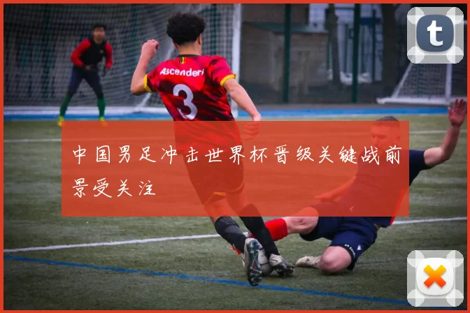 中国男足冲击世界杯晋级关键战前景受关注